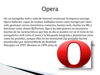 Es un navegador web y suite de Internet creado por la empresa noruega
Opera Software, capaz de realizar múltiples tareas como navegar por sitios
web, gestionar correo electrónico, contactos, fuentes web, charlar vía IRC y
funcionar como cliente BitTorrent. Opera ha sido pionero en incorporar
muchas de las características que hoy en día se pueden ver en el resto de los
navegadores web como el zoom y la búsqueda integrada y popularizar otras
como las pestañas, aunque ellos no las inventaron (las pestañas fueron
introducidas por InternetWorks de Booklink Technologies en 1994, luego
Netcaptor en 1997, IBrowse en 1999 antes de la aparición en Opera en 2000).
Opera
 