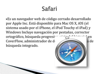 Es un navegador web de código cerrado desarrollado
por Apple Inc. Está disponible para Mac OS X, iOS (el
sistema usado por el iPhone, el iPod Touchy el iPad) y
Windows Incluye navegación por pestañas, corrector
ortográfico, búsqueda progresiva, vista del historial en
CoverFlow, administrador de descargas y un sistema de
búsqueda integrado.
Safari
 