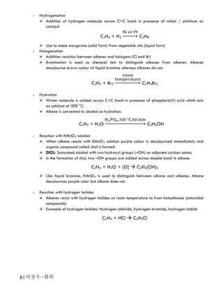 6|여철우-화학
- Hydrogenation
 Addition of hydrogen molecule across C=C bond in presence of nickel / platinum as
catalyst
C3H6 + H2 → C3H8
 Use to make margarine (solid form) from vegetable oils (liquid form)
- Halogenation
 Addition reaction between alkenes and halogens (Cl and Br)
 Bromination is sued as chemical test to distinguish alkanes from alkenes. Alkenes
decolourise brown colour of liquid bromine whereas alkanes do not.
C2H4 + Br2 → C2H4Br2
- Hydration
 Water molecule is added across C=C bond in presence of phosphoric(V) acid which acts
as catalyst at 300 °C.
 Alkene is converted to alcohol on hydration.
C2H4 + H2O → C2H5OH
- Reaction with KMnO4 solution
 When alkene reacts with KMnO4 solution purple colour is decolourised immediately and
organic compound called diol is formed.
 DIOL: Saturated alcohol with two hydroxyl groups (–OH) on adjacent carbon atoms.
 In the formation of diol, two –OH groups are added across double bond in alkane.
C2H4 + H2O + [O]  C2H4(OH)2
 Like liquid bromine, KMnO4 is used to distinguish between alkane and alkenes. Alkene
decolourises purple color but alkane does not.
- Reaction with hydrogen halides
 Alkenes react with hydrogen halides at room temperature to from haloalkanes (saturated
compounds)
 Example of hydrogen halides: Hydrogen chloride, hydrogen bromide, hydrogen iodide
C2H4 + HCl  C2H5Cl
 