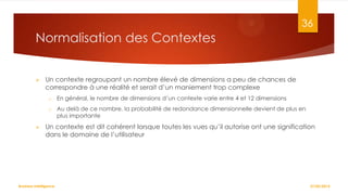 36

Normalisation des Contextes


Un contexte regroupant un nombre élevé de dimensions a peu de chances de
correspondre à une réalité et serait d’un maniement trop complexe
o
o



En général, le nombre de dimensions d’un contexte varie entre 4 et 12 dimensions
Au delà de ce nombre, la probabilité de redondance dimensionnelle devient de plus en
plus importante

Un contexte est dit cohérent lorsque toutes les vues qu’il autorise ont une signification
dans le domaine de l’utilisateur

Business Intelligence

27/02/2014

 