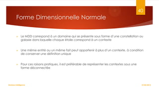 40

Forme Dimensionnelle Normale


Le MDD correspond à un domaine qui se présente sous forme d’une constellation ou
galaxie dans laquelle chaque étoile correspond à un contexte



Une même entité ou un même fait peut appartenir à plus d’un contexte, à condition
de conserver une définition unique



Pour ces raisons pratiques, il est préférable de représenter les contextes sous une
forme déconnectée

Business Intelligence

27/02/2014

 