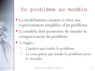 Du problème au modèle
 La modélisation consiste à créer
une représentation simplifiée d'un
problème
 Le modèle doit permettre de
simuler le comportement du
problème
 2 étapes :
27/02/2014

1. L'analyse qui étudie le problème
2. La conception qui simule le
Atelier
problème de Génie le résoudre
pour Logiciel

2

 