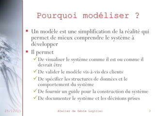 Pourquoi modéliser ?
 Un modèle est une simplification de la
réalité qui permet de mieux comprendre
le système à développer
 Il permet

27/02/2014

De visualiser le système comme il est ou
comme il devrait être
De valider le modèle vis-à-vis des clients
De spécifier les structures de données et le
comportement du système
De fournir un guide pour la construction du
système
De documenter le système et les décisions
prises Atelier de Génie Logiciel
3

 