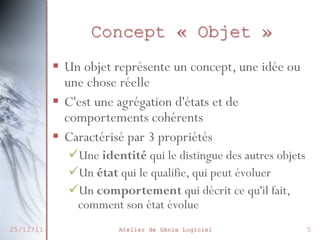 Concept « Objet »
 Un objet représente un concept, une
idée ou une chose réelle
 C'est une agrégation d'états et de
comportements cohérents
 Caractérisé par 3 propriétés

27/02/2014

Une identité qui le distingue des
autres objets
Un état qui le qualifie, qui peut évoluer
Un comportement qui décrit ce qu'il
fait, comment son état évolue
Atelier de Génie Logiciel

5

 