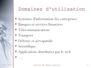 Domaines d'utilisation
 Systèmes d'information des
entreprises
 Banques et services financiers
 Télécommunications
 Transport
 Défense et aérospatiale
 Scientifique
 Applications distribuées par le web
…
27/02/2014

Atelier de Génie Logiciel

6

 