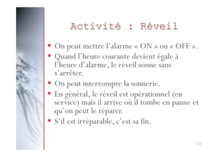 Activité : Réveil
§  On peut mettre l’alarme « ON » ou « OFF ».
§  Quand l’heure courante devient égale à
l’heure d’alarme, le réveil sonne sans
s’arrêter.
§  On peut interrompre la sonnerie.
§  En général, le réveil est opérationnel (en
service) mais il arrive où il tombe en panne et
qu’on peut le réparer.
§  S’il est irréparable, c’est sa fin.
10

 