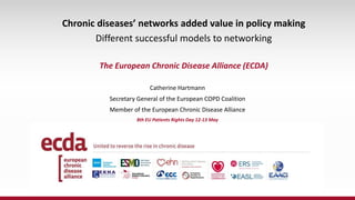 Catherine Hartmann
Secretary General of the European COPD Coalition
Member of the European Chronic Disease Alliance
8th EU Patients Rights Day 12-13 May
Chronic diseases’ networks added value in policy making
Different successful models to networking
The European Chronic Disease Alliance (ECDA)
 