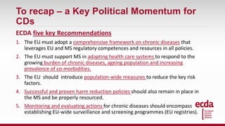 To recap – a Key Political Momentum for
CDs
ECDA five key Recommendations
1. The EU must adopt a comprehensive framework on chronic diseases that
leverages EU and MS regulatory competences and resources in all policies.
2. The EU must support MS in adapting health care systems to respond to the
growing burden of chronic diseases, ageing population and increasing
prevalence of co-morbidities.
3. The EU should introduce population-wide measures to reduce the key risk
factors.
4. Successful and proven harm reduction policies should also remain in place in
the MS and be properly resourced.
5. Monitoring and evaluating actions for chronic diseases should encompass
establishing EU-wide surveillance and screening programmes (EU registries).
 