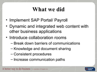 What we did Implement SAP Portal/ Payroll Dynamic and integrated web content with other business applications Introduce collaboration rooms Break down barriers of communications Knowledge and document sharing Consistent procedures Increase communication paths 