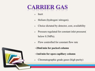  Inert
 Helium (hydrogen/ nitrogen).
 Choice dictated by detector, cost, availability
 Pressure regulated for constant inlet pressure(
below 0.3MPa).
 Flow controlled for constant flow rate
~20ml/min for packed column
~1ml/min for open capillary column
 Chromatographic grade gases (high purity)
 