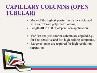  Made of the highest purity fused silica obtained
with an external polyimide coating
 Length-10 to 100 m -depends on application.
 For fast analysis shorter column are applied e.g.-
for heat sensitive and for high boiling compound.
 Large columns are required for high resolution
seperation.
 