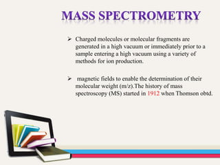  Charged molecules or molecular fragments are
generated in a high vacuum or immediately prior to a
sample entering a high vacuum using a variety of
methods for ion production.
 magnetic fields to enable the determination of their
molecular weight (m/z).The history of mass
spectroscopy (MS) started in 1912 when Thomson obtd.
 