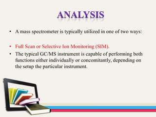 • A mass spectrometer is typically utilized in one of two ways:
• Full Scan or Selective Ion Monitoring (SIM).
• The typical GC/MS instrument is capable of performing both
functions either individually or concomitantly, depending on
the setup the particular instrument.
 