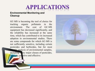 Environmental Monitoring and
Cleanup
GC-MS is becoming the tool of choice for
tracking organic pollutants in the
environment. The cost of GC-MS
equipment has decreased significantly, and
the reliability has increased at the same
time, which has contributed to its increased
adoption in environmental studies. There
are some compounds for which GC-MS is
not sufficiently sensitive, including certain
pesticides and herbicides, but for most
organic analysis of environmental samples,
including many major classes of pesticides,
it is very sensitive and effective.
 