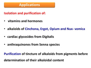 Applications
Isolation and purification of:
• vitamins and hormones
• alkaloids of Cinchona, Ergot, Opium and Nux- vomica
• cardiac glycosides from Digitalis
• anthraquinones from Senna species
Purification of tincture of alkaloids from pigments before
determination of their alkaloidal content
 