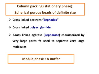  Cross linked dextrans “Sephadex”
 Cross linked polyacrylamide
 Cross linked agarose (Sepharose) characterized by
very large pores  used to separate very large
molecules
Mobile phase : A Buffer
Column packing (stationary phase):
Spherical porous beads of definite size
 