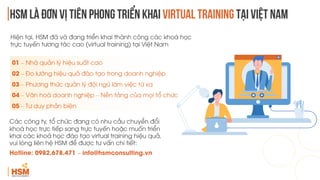 HSM là đơn vị tiên phong triển khai virtual training tại việt nam
Hiện tại, HSM đã và đang triển khai thành công các khoá học
trực tuyến tương tác cao (virtual training) tại Việt Nam
Các công ty, tổ chức đang có nhu cầu chuyển đổi
khoá học trực tiếp sang trực tuyến hoặc muốn triển
khai các khoá học đào tạo virtual training hiệu quả,
vui lòng liên hệ HSM để được tư vấn chi tiết:
Hotline: 0982.678.471 – info@hsmconsulting.vn
01 – Nhà quản lý hiệu suất cao
02 – Đo lường hiệu quả đào tạo trong doanh nghiệp
03 – Phương thức quản lý đội ngũ làm việc từ xa
04 – Văn hoá doanh nghiệp – Nền tảng của mọi tổ chức
05 – Tư duy phản biện
 