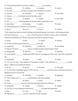 32. The government plans to cut taxes in order to __________the economy.
A. demolish B. stimulate C. recognize D. control
33. His latest __________is a theater company that will perform for schools.
A. resistence B. experience C. adoption D. innovation
34. Tommy ________ his students to do the best they could.
A. widened B. handled C. inspired D. boycotted
35. The ___________ of booking tickets in advance is that you get better seats.
A. achievement B. advantage C. surplus D. density
36. The meeting needs to finish by 5, so we'd better __________.
A. take on B. put on C. hang on D. crack on
37.My friends joke that I'm a kind of walking encyclopaedia because I can answer - their questions about
well-known historical ___________ such as Tran Hung Dao or Abraham Lincoln, and even influential
composers like Beethoven or Mozart. (this one was written by Nguyễn Tommy)
A. faculty B. feast C. figures D. features
38. No one can deny his hard work and __________to the club.
A. acupuncture B. reputation C. dedication D. prescription
39. Nguyen Trai had a ___________ career as a skilled strategist and prominent scholar.
A. distinguished B. attractive C. smart D. judicious
40. Larry kept his _________ hidden until 2006, when he was diagnosed with cancer, which later claimed his
life.
A. contribution B. identity C. fame D. image
41. For over 26 years, Larry handed out thousands of dollars every Christmas to ___________ in public
places - without ever revealing his identity.
A. the old B. the rich C. the needy D. the young
42. As soon Thuy started high school in 2003, she was __________ with bone cancer and doctors decided to
amputate her leg to save her life.
A. examined B. controlled C. operated D. diagnosed
43. Thuy’s dream was to __________a fund to help young cancer patients.
A. infect B. destroy C. initiate D. defend
44. Thuy's ____________ work was welcomed and supported by the community.
A. meaningful B. valuable C. hilarious D. wealthy
45. The Tuoi Tre has continued to hold annual __________ to support her programme.
A. trips B. events C. treks D. picnics
46. They had to ___________ his foot to free him from the wreckage.
 