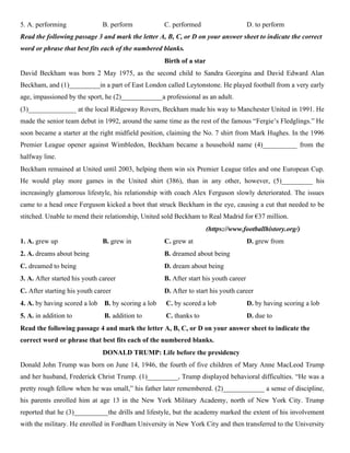 5. A. performing B. perform C. performed D. to perform
Read the following passage 3 and mark the letter A, B, C, or D on your answer sheet to indicate the correct
word or phrase that best fits each of the numbered blanks.
Birth of a star
David Beckham was born 2 May 1975, as the second child to Sandra Georgina and David Edward Alan
Beckham, and (1)_________in a part of East London called Leytonstone. He played football from a very early
age, impassioned by the sport, he (2)____________a professional as an adult.
(3)______________ at the local Ridgeway Rovers, Beckham made his way to Manchester United in 1991. He
made the senior team debut in 1992, around the same time as the rest of the famous “Fergie’s Fledglings.” He
soon became a starter at the right midfield position, claiming the No. 7 shirt from Mark Hughes. In the 1996
Premier League opener against Wimbledon, Beckham became a household name (4)__________ from the
halfway line.
Beckham remained at United until 2003, helping them win six Premier League titles and one European Cup.
He would play more games in the United shirt (386), than in any other, however, (5)_________ his
increasingly glamorous lifestyle, his relationship with coach Alex Ferguson slowly deteriorated. The issues
came to a head once Ferguson kicked a boot that struck Beckham in the eye, causing a cut that needed to be
stitched. Unable to mend their relationship, United sold Beckham to Real Madrid for €37 million.
(https://www.footballhistory.org/)
1. A. grew up B. grew in C. grew at D. grew from
2. A. dreams about being B. dreamed about being
C. dreamed to being D. dream about being
3. A. After started his youth career B. After start his youth career
C. After starting his youth career D. After to start his youth career
4. A. by having scored a lob B. by scoring a lob C. by scored a lob D. by having scoring a lob
5. A. in addition to B. addition to C. thanks to D. due to
Read the following passage 4 and mark the letter A, B, C, or D on your answer sheet to indicate the
correct word or phrase that best fits each of the numbered blanks.
DONALD TRUMP: Life before the presidency
Donald John Trump was born on June 14, 1946, the fourth of five children of Mary Anne MacLeod Trump
and her husband, Frederick Christ Trump. (1)_________, Trump displayed behavioral difficulties. “He was a
pretty rough fellow when he was small,” his father later remembered. (2)____________ a sense of discipline,
his parents enrolled him at age 13 in the New York Military Academy, north of New York City. Trump
reported that he (3)__________the drills and lifestyle, but the academy marked the extent of his involvement
with the military. He enrolled in Fordham University in New York City and then transferred to the University
 