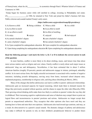 of Pennsylvania, where he (4)_____________ in economics through Penn’s Wharton School of Finance and
Commerce in 1968.
Trump began his business career while still enrolled in college, investing in Philadelphia real estate.
(5)_____________________in 1968, he returned to New York and joined his father’s business full time.
Public criticism and scandal marked Trump’s early career.
(https://millercenter.org/president/trump/life-presidency)
1. A. Known a child B. Being a children C. When a child D. As a child
2. A. In effort to instill B. In an effort to instill
C. At an effort to instill D. In effort of instilling
3. A. enjoy B. enjoys C. enjoyed D. had enjoyed
4. A. earned a bachelor’s degree B. earn a bachelor’s degree
C. earns a bachelor’s degree D. has earned a bachelor’s degree
5. A. Upon completed his undergraduate education B. Upon complete his undergraduate education
C. Upon being completing his undergraduate education D. Upon completing his undergraduate education
Read the following passage 1 and mark the letter A, B, C or D to indicate the correct answer to each
of the questions
In most families, conﬂict is more likely to be about clothing, music, and leisure time than about
more serious matters such as religion and core values. Family conﬂict is rarely about such major issues as
adolescents' drug use and delinquency. Nevertheless, it has been estimated that in about 5 million
American families (roughly 20 percent), parents and adolescents engage in intense, prolonged, unhealthy
conﬂict. In its most serious form, this highly stressful environment is associated with a number of negative
outcomes, including juvenile delinquency, moving away from home, increased school dropout rates,
unplanned pregnancy, membership in religious cults, and drug abuse (Steinberg & Morris, 2001).
Many of the changes that define adolescence can lead to conﬂict in parent- adolescent relationships.
Adolescents gain an increased capacity for logical reasoning, which leads them to demand reasons for
things they previously accepted without question, and the chance to argue the other side (Maccoby,1984).
Their growing critical-thinking skills make them less likely to conform to parents' wishes the way they did
in childhood. Their increasing cognitive sophistication and sense of idealism may compel them to point out
logical ﬂaws and inconsistencies in parents' positions and actions. Adolescents no longer accept their
parents as unquestioned authorities. They recognize that other opinions also have merit and they are
learning how to form and state their own opinions. Adolescents also tend toward ego-centrism, and may, as
a result, be ultra-sensitive to a parent's casual remark. The dramatic changes of puberty and adolescence
may make it difficult for parents to rely on their children's preadolescent behavior to predict future
 