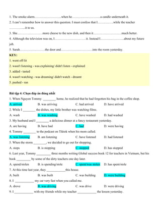 1. The smoke alarm……………………..when he………………………a candle underneath it.
2. I can’t remember how to answer this question. I must confess that I……………while the teacher
…………....it to us.
3. She……………………more cheese to the new dish, and then it………………………much better.
4. Although the television was on, I…………………………it. Instead I…………………..about my future
job.
5. Sarah……………………the door and…………………………into the room yesterday.
KEY:
1. went off-lit
2. wasn't listening - was explaining/ didn't listen - explained
3. added - tasted
4. wasn't watching - was dreaming/ didn't watch - dreamt
5. pushed - ran
Bài tập 4: Chọn đáp án đúng nhất
1. When Nguyen Tommy ________ home, he realized that he had forgotten his bag in the coffee shop.
A. arrived B. was arriving C. had arrived D. have arrived
2. While I ________ the dishes, my little brother was watching films.
A. wash B. was washing C. have washed D. had washed
3. My husband and I ________ a delicious dinner at a fancy restaurant yesterday.
A. are having B. have had C. had D. were having
4. Tommy ________ to the podcast on Tiktok when his mom called.
A. was listening B. am listening C. have listened D. had listened
5. When the storm ________, we decided to go out for shopping.
A. stops B. is stopping C. stopped D. has stopped
6. Last year, Tommy _________ three months writing Global success book 12 for teachers in Vietnam, but his
book _________ by some of the dirty teachers one day later.
A. spend/stolen B. is spending/stole C. spent/was stolen D. has spent/stole
7. At this time last year, they ____________this house.
A. built B. was built C. was building D. were building
8. I ____________ my car very fast when you called me.
A. drove B. was driving C. was drive D. were driving
9. I ____________ with my friends while my teacher ____________ the lesson yesterday.
 