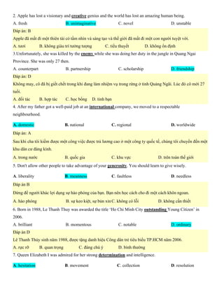2. Apple has lost a visionary and creative genius and the world has lost an amazing human being.
A. fresh B. unimaginative C. novel D. unstable
Đáp án: B
Apple đã mất đi một thiên tài có tầm nhìn và sáng tạo và thế giới đã mất đi một con người tuyệt vời.
A. tươi B. không giàu trí tưởng tượng C. tiểu thuyết D. không ổn định
3.Unfortunately, she was killed by the enemy while she was doing her duty in the jungle in Quang Ngai
Province. She was only 27 then.
A. counterpart B. partnership C. scholarship D. friendship
Đáp án: D
Không may, cô đã bị giết chết trong khi đang làm nhiệm vụ trong rừng ở tỉnh Quảng Ngãi. Lúc đó cô mới 27
tuổi.
A. đối tác B. hợp tác C. học bổng D. tình bạn
4. After my father got a well-paid job at an international company, we moved to a respectable
neighbourhood.
A. domestic B. national C. regional D. worldwide
Đáp án: A
Sau khi cha tôi kiếm được một công việc được trả lương cao ở một công ty quốc tế, chúng tôi chuyển đến một
khu dân cư đáng kính.
A. trong nước B. quốc gia C. khu vực D. trên toàn thế giới
5. Don't allow other people to take advantage of your generosity. You should learn to give wisely.
A. liberality B. meanness C. faultless D. needless
Đáp án B
Đừng để người khác lợi dụng sự hào phóng của bạn. Bạn nên học cách cho đi một cách khôn ngoan.
A. hào phóng B. sự keo kiệt, sự bủn xỉn C. không có lỗi D. không cần thiết
6. Born in 1988, Le Thanh Thuy was awarded the title ‘Ho Chi Minh City outstanding Young Citizen’ in
2006.
A. brilliant B. momentous C. notable D. ordinary
Đáp án D
Lê Thanh Thủy sinh năm 1988, được tặng danh hiệu Công dân trẻ tiêu biểu TP.HCM năm 2006.
A. rực rỡ B. quan trọng C. đáng chú ý D. bình thường
7. Queen Elizabeth I was admired for her strong determination and intelligence.
A. hesitation B. movement C. collection D. resolution
 