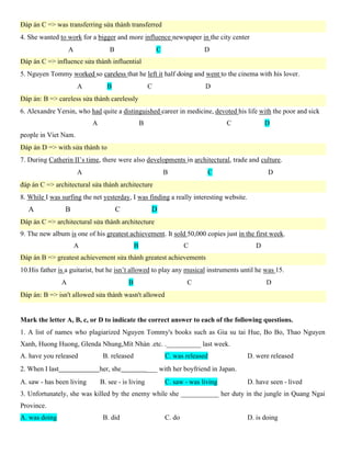 Đáp án C => was transferring sứa thành transferred
4. She wanted to work for a bigger and more influence newspaper in the city center
A B C D
Đáp án C => influence sửa thành influential
5. Nguyen Tommy so that he left it half and went to the cinema with his lover.
A B C D
Đáp án: B => careless sửa thành carelessly
A B C D
Đáp án D => with sửa thành to
7. During Catherin II’s time, there were also developments in architectural, trade and culture.
A B C D
đáp án C => architectural sửa thành architecture
8. While I was surfing the net yesterday, I was finding a really interesting website.
A B C D
Đáp án C => architectural sửa thành architecture
9. The new album is one of his greatest achievement. It sold 50,000 copies just in the first week.
A B C D
Đáp án B => greatest achievement sửa thành greatest achievements
10.His father is a guitarist, but he isn’t allowed to play any musical instruments until he was 15.
A B C D
Đáp án: B => isn't allowed sửa thành wasn't allowed
Mark the letter A, B, c, or D to indicate the correct answer to each of the following questions.
1. A list of names who plagiarized Nguyen Tommy's books such as Gia su tai Hue, Bo Bo, Thao Nguyen
Xanh, Huong Huong, Glenda Nhung,Mít Nhàn .etc. .__________ last week.
A. have you released B. released C. was released D. were released
2. When I last her, she ___ with her boyfriend in Japan.
A. saw - has been living B. see - is living C. saw - was living D. have seen - lived
3. Unfortunately, she was killed by the enemy while she ___________ her duty in the jungle in Quang Ngai
Province.
A. was doing B. did C. do D. is doing
 