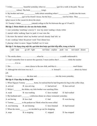 7. It (be) ___________ beautiful yesterday when we ___________ (go) for a walk in the park. The sun
___________ (shine). The birds ___________ (sing).
8. My brother and sister ___________ (talk) about something when I ___________ (walk) into the room.
9. Tom ___________(go) to his friend’s house, but the boys ___________ (not be) there. They ___________
(play) soccer in the vacant lot down the street.
10. Tommy’s father ___________(attend) college in Ha Noi between the age of 19 and 21.
Bài tập 2: Hoàn thành các câu sau cho hoàn chỉnh.
1. was/ yesterday/ watching/ a movie/ I/ was/ my sister/ reading/ a book./while
2. started/ while/ walking/ Sam/ to/ park/ it/ was/ rain./the
3. the train/ the station/ when/ my brother/ arrived/ already/ had/ left./ at
4. out./ cooking/ when/ the power/ went/ Tina/ dinner/was
5. playing/ when/ to snow./ began/ football/ we/ it/ were
Bài tập 3: Sử dụng cùng một thì, quá khứ đơn hoặc quá khứ tiếp diễn, trong cả hai từ
add – taste go off – light not listen – explain push – run not watch – dream
1. The smoke alarm……………………..when he………………………a candle underneath it.
2. I can’t remember how to answer this question. I must confess that I……………while the teacher
…………....it to us.
3. She……………………more cheese to the new dish, and then it………………………much better.
4. Although the television was on, I…………………………it. Instead I…………………..about my future
job.
5. Sarah……………………the door and…………………………into the room yesterday.
Bài tập 4: Chọn đáp án đúng nhất
1. When Nguyen Tommy ________ home, he realized that he had forgotten his bag in the coffee shop.
A. arrived B. was arriving C. had arrived D. have arrived
2. While I ________ the dishes, my little brother was watching films.
A. wash B. was washing C. have washed D. had washed
3. My husband and I ________ a delicious dinner at a fancy restaurant yesterday.
A. are having B. have had C. had D. were having
4. Tommy ________ to the podcast on Tiktok when his mom called.
A. was listening B. am listening C. have listened D. had listened
5. When the storm ________, we decided to go out for shopping.
A. stops B. is stopping C. stopped D. has stopped
 