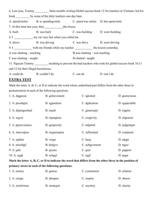 6. Last year, Tommy _________ three months writing Global success book 12 for teachers in Vietnam, but his
book _________ by some of the dirty teachers one day later.
A. spend/stolen B. is spending/stole C. spent/was stolen D. has spent/stole
7. At this time last year, they ____________this house.
A. built B. was built C. was building D. were building
8. I ____________ my car very fast when you called me.
A. drove B. was driving C. was drive D. were driving
9. I ____________ with my friends while my teacher ____________ the lesson yesterday.
A was chatting – teaching B was chatting – was teaching
C was chatting – taught D chatted - taught
11. Nguyen Tommy _________ anything to prevent the bad teachers who took his global success book 10,11
and 12 for their illegal bussinesses.
A. could do B. couldn’t do C. can do D. can’t do
EXTRA TEST
Mark the letter A, B, C, or D to indicate the word whose underlined part differs from the other three in
pronunciation in each of the following questions.
1. A. diagnose B. achievement C. talented D. anonymous
2. A. prosthetic B. reputation C. dedication D. respectable
3. A. distinguished B. result C. generosity D. inspire
4. A. waver B. reputation C. creativity D. character
5. A. perseverance B. generosity C. talented D. judgement
6. A. innovation B. organisation C. influential D. continent
7. A. soldier B. wrote C. hero D. adopt
8. A. mischief B. believe C. achievement D. niece
9. A. safe B. secure C. sure D. support
10. A. cook B. school C. roof D. noon
Mark the letter A, B, C, or D to indicate the word that differs from the other three in the position of
primary stress in each of the following questions.
1. A. enemy B. genius C. communist D. relation
2. A. resign B. dampen C. inspire D. obsess
3. A. misfortune B. strategist C. mystery D. charity
 