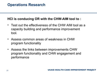 Operations Research HCI is conducing OR with the CHW-AIM tool to : Test out the effectiveness of the CHW AIM tool as a capacity building and performance improvement tool.  Assess common areas of weakness in CHW program functionality  Assess the links between improvements CHW program functionality and CHW engagement and performance 