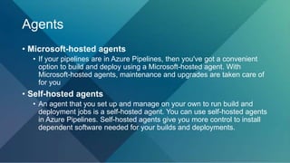 Agents
• Microsoft-hosted agents
• If your pipelines are in Azure Pipelines, then you've got a convenient
option to build and deploy using a Microsoft-hosted agent. With
Microsoft-hosted agents, maintenance and upgrades are taken care of
for you
• Self-hosted agents
• An agent that you set up and manage on your own to run build and
deployment jobs is a self-hosted agent. You can use self-hosted agents
in Azure Pipelines. Self-hosted agents give you more control to install
dependent software needed for your builds and deployments.
 