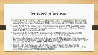 Selected references
• Ainsworth, M. & Bowlby, J. (1991). An ethological approach to personality development.
Journal of the American Psychologist, 46 (4), 333-341. doi: 10.1037//0003- 066x.46.4.333
• Alase, A. (2017). The Interpretative Phenomenological Analysis (IPA): A guide to a good
qualitative research approach. International Journal of Education and Literacy Studies,
5(2), 9. doi:10.7575/aiac.ijels.v.5n.2p.9
• Brodzinsky, D. M., Smith, D. W., & Brodzinsky, A. B. (1998). Children’s adjustment to
adoption: Developmental and clinical issues. Thousand Oaks, CA: Sage
• Ceballo, R., Lansford, J. E., Abbey, A., & Stewart, A. J. (2004). Gaining a child: Comparing
the experiences of biological parents, adoptive parents, and stepparents. Journal of Family
Relations, 53, 38–48. doi:10.1111/j.1741-3729.2004.00007.x
• Chin, R., Hall, P., & Daiches, A. (2011). Fathers' experiences of their transition to
fatherhood: a metasynthesis. Journal of reproductive and infant psychology, 29(1), 4-18.
doi:10.1093/acprof:oso/9780195388275.001.0001
 