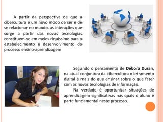 A partir da perspectiva de que a
cibercultura é um novo modo de ser e de
se relacionar no mundo, as interações que
surge a partir das novas tecnologias
constituem-se em meios riquíssimo para o
estabelecimento e desenvolvimento do
processo ensino-aprendizagem
Segundo o pensamento de Débora Duran,
na atual conjuntura da cibercultura o letramento
digital é mais do que ensinar sobre o que fazer
com as novas tecnologias de informação.
Na verdade é oportunizar situações de
aprendizagem significativas nas quais o aluno é
parte fundamental neste processo.
 