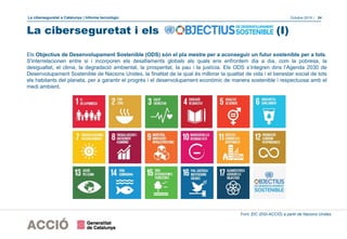 La ciberseguretat a Catalunya | Informe tecnològic Octubre 2019 | 24
La ciberseguretat i els (I)
Els Objectius de Desenvolupament Sostenible (ODS) són el pla mestre per a aconseguir un futur sostenible per a tots.
S'interrelacionen entre si i incorporen els desafiaments globals als quals ens enfrontem dia a dia, com la pobresa, la
desigualtat, el clima, la degradació ambiental, la prosperitat, la pau i la justícia. Els ODS s’integren dins l’Agenda 2030 de
Desenvolupament Sostenible de Nacions Unides, la finalitat de la qual és millorar la qualitat de vida i el benestar social de tots
els habitants del planeta, per a garantir el progrés i el desenvolupament econòmic de manera sostenible i respectuosa amb el
medi ambient.
Font: EIC (DGI-ACCIÓ) a partir de Nacions Unides.
 