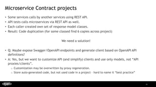 20
Microservice Contract projects
• Some services calls by another services using REST API.
• API tests calls microservices via REST API as well.
• Each caller created own set of response model classes.
• Result: Code duplication (for some classed find 6 copies across project)
We need a solution!
• Q: Maybe expose Swagger/OpenAPI endpoints and generate client based on OpenAPI API
definitions?
• A: Yes, but we want to customize API (and simplify) clients and use only models, not “API
proxies/clients”.
o Customization may be overwritten by proxy regeneration.
o Store auto-generated code, but not used code in a project – hard to name it “best practice”
 