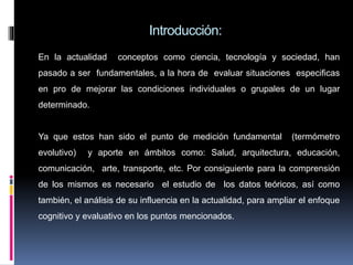 Introducción:
En la actualidad conceptos como ciencia, tecnología y sociedad, han
pasado a ser fundamentales, a la hora de evaluar situaciones especificas
en pro de mejorar las condiciones individuales o grupales de un lugar
determinado.
Ya que estos han sido el punto de medición fundamental (termómetro
evolutivo) y aporte en ámbitos como: Salud, arquitectura, educación,
comunicación, arte, transporte, etc. Por consiguiente para la comprensión
de los mismos es necesario el estudio de los datos teóricos, así como
también, el análisis de su influencia en la actualidad, para ampliar el enfoque
cognitivo y evaluativo en los puntos mencionados.
 