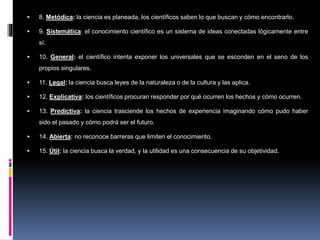  8. Metódica: la ciencia es planeada, los científicos saben lo que buscan y cómo encontrarlo.
 9. Sistemática: el conocimiento científico es un sistema de ideas conectadas lógicamente entre
sí.
 10. General: el científico intenta exponer los universales que se esconden en el seno de los
propios singulares.
 11. Legal: la ciencia busca leyes de la naturaleza o de la cultura y las aplica.
 12. Explicativa: los científicos procuran responder por qué ocurren los hechos y cómo ocurren.
 13. Predictiva: la ciencia trasciende los hechos de experiencia imaginando cómo pudo haber
sido el pasado y cómo podrá ser el futuro.
 14. Abierta: no reconoce barreras que limiten el conocimiento.
 15. Útil: la ciencia busca la verdad, y la utilidad es una consecuencia de su objetividad.
 