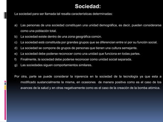 Sociedad:
La sociedad para ser llamada tal resalta características determinadas:
a) Las personas de una sociedad constituyen una unidad demográfica, es decir, pueden considerarse
como una población total.
b) La sociedad existe dentro de una zona geográfica común.
c) La sociedad está constituida por grandes grupos que se diferencian entre sí por su función social.
d) La sociedad se compone de grupos de personas que tienen una cultura semejante.
e) La sociedad debe poderse reconocer como una unidad que funciona en todas partes.
f) Finalmente, la sociedad debe poderse reconocer como unidad social separada.
g) Las sociedades siguen comportamientos similares.
Por otra, parte se puede considerar la injerencia en la sociedad de la tecnología ya que esta a
modificado sustancialmente la misma, en ocasiones de manera positiva como es el caso de los
avances de la salud y en otras negativamente como es el caso de la creación de la bomba atómica.
 