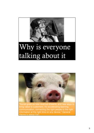 Why is everyone
talking about it




"Social gives us new revenue streams, and new ways to
bring value to customers. It's accelerating learning,
communication, connecting the right people to the right
information at the right time on any device," General
Electric’s global CIO.




                                                          3
 