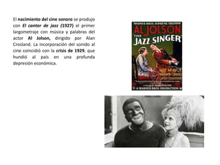 El nacimiento del cine sonoro se produjo
con El cantor de jazz (1927) el primer
largometraje con música y palabras del
actor Al Jolson, dirigido por Alan
Crosland. La incorporación del sonido al
cine coincidió con la crisis de 1929, que
hundió al país en una profunda
depresión económica.
 