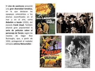 El cine de aventuras presentó
una gran diversidad temática,
en la que destacan las
epopeyas colonialistas y los
dramas escenificados en el
mar y en el aire, como
Rebelión a bordo (1935), del
escocés Frank Lloyd. También
alcanzó gran popularidad la
serie de películas sobre el
personaje de Tarzán, según las
novelas de Edgar Rice
Burroughs, que, a partir de
1932, protagonizó el nadador
olímpico Johnny Weissmüller.
 