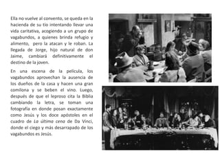 Ella no vuelve al convento, se queda en la
hacienda de su tío intentando llevar una
vida caritativa, acogiendo a un grupo de
vagabundos, a quienes brinda refugio y
alimento, pero la atacan y le roban. La
llegada de Jorge, hijo natural de don
Jaime, cambiará definitivamente el
destino de la joven.
En una escena de la película, los
vagabundos aprovechan la ausencia de
los dueños de la casa y hacen una gran
comilona y se beben el vino. Luego,
después de que el leproso cita la Biblia
cambiando la letra, se toman una
fotografía en donde posan exactamente
como Jesús y los doce apóstoles en el
cuadro de La última cena de Da Vinci,
donde el ciego y más desarrapado de los
vagabundos es Jesús.
 