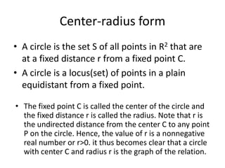 Center-radius formA circle is the set S of all points in R2 that are at a fixed distance r from a fixed point C.A circle is a locus(set) of points in a plain equidistant from a fixed point. The fixed point C is called the center of the circle and the fixed distance r is called the radius. Note that r is the undirected distance from the center C to any point P on the circle. Hence, the value of r is a nonnegative real number or r>0. it thus becomes clear that a circle with center C and radius r is the graph of the relation.S= |P(x,y)|r=|CP| (1)Let C (h,k) be the center of a circle and let P(x,y) be any point on the circle. Then from (1) and by the distance formula, we have:			(x-h)2 + (y-k)2 = r2	Consequently, we have proved the following theorem.  A circle with center C(h,k) and the radius r is the graph of the relation.