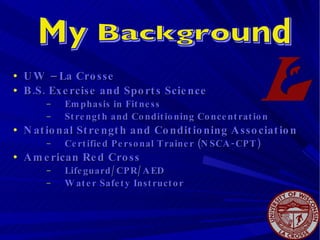 UW – La Crosse B.S. Exercise and Sports Science Emphasis in Fitness Strength and Conditioning Concentration National Strength and Conditioning Association Certified Personal Trainer (NSCA-CPT) American Red Cross  Lifeguard/CPR/AED Water Safety Instructor My Background 