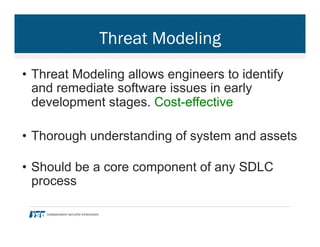 Threat Modeling
•  Threat Modeling allows engineers to identify
and remediate software issues in early
development stages. Cost-effective
•  Thorough understanding of system and assets
•  Should be a core component of any SDLC
process
 