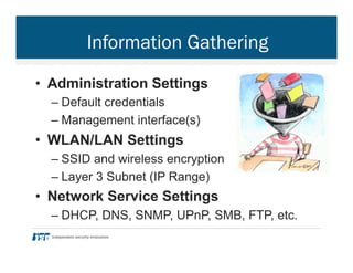 Information Gathering
•  Administration Settings
– Default credentials
– Management interface(s)
•  WLAN/LAN Settings
– SSID and wireless encryption
– Layer 3 Subnet (IP Range)
•  Network Service Settings
– DHCP, DNS, SNMP, UPnP, SMB, FTP, etc.
 