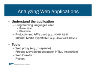 Analyzing Web Applications
•  Understand the application
–  Programming languages used
•  Server side
•  Client side
–  Protocols and APIs used (e.g., SOAP, REST)
–  Internet Media Type/MIME (e.g., JavaScript, HTML)
•  Tools
–  Web proxy (e.g., Burpsuite)
–  Firebug (JavaScript debugger, HTML inspection)
–  Web Crawler
–  Python!
 