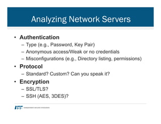 Analyzing Network Servers
•  Authentication
–  Type (e.g., Password, Key Pair)
–  Anonymous access/Weak or no credentials
–  Misconfigurations (e.g., Directory listing, permissions)
•  Protocol
–  Standard? Custom? Can you speak it?
•  Encryption
–  SSL/TLS?
–  SSH (AES, 3DES)?
 