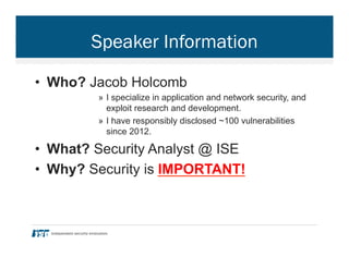 Speaker Information
•  Who? Jacob Holcomb
»  I specialize in application and network security, and
exploit research and development.
»  I have responsibly disclosed ~100 vulnerabilities
since 2012.
•  What? Security Analyst @ ISE
•  Why? Security is IMPORTANT!
 