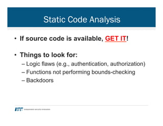 Static Code Analysis
•  If source code is available, GET IT!
•  Things to look for:
– Logic flaws (e.g., authentication, authorization)
– Functions not performing bounds-checking
– Backdoors
 